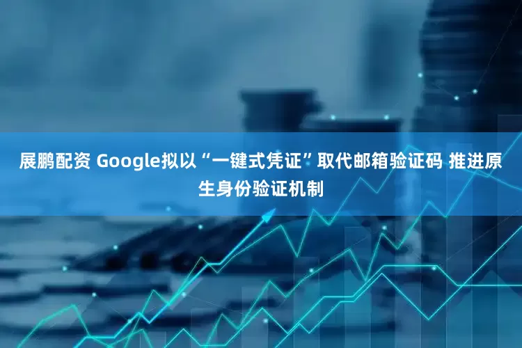 展鹏配资 Google拟以“一键式凭证”取代邮箱验证码 推进原生身份验证机制
