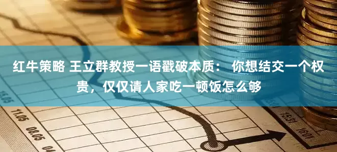 红牛策略 王立群教授一语戳破本质： 你想结交一个权贵，仅仅请人家吃一顿饭怎么够