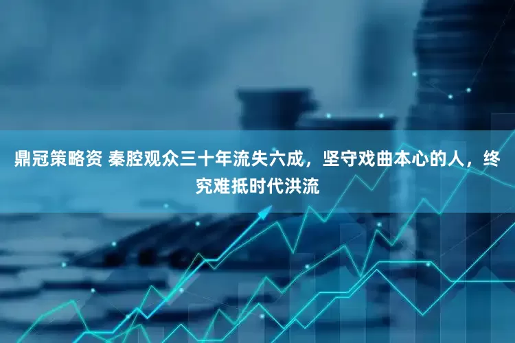 鼎冠策略资 秦腔观众三十年流失六成，坚守戏曲本心的人，终究难抵时代洪流