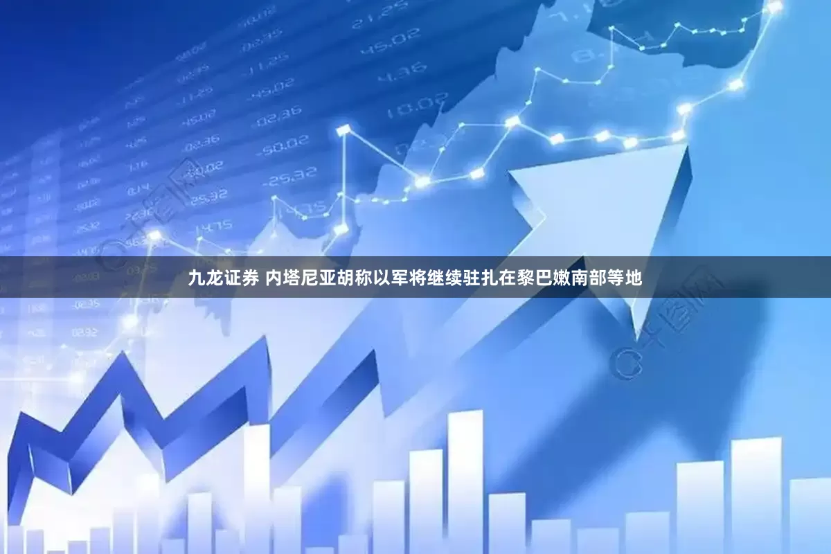 九龙证券 内塔尼亚胡称以军将继续驻扎在黎巴嫩南部等地