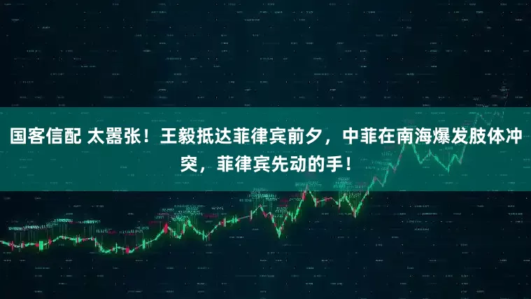 国客信配 太嚣张！王毅抵达菲律宾前夕，中菲在南海爆发肢体冲突，菲律宾先动的手！