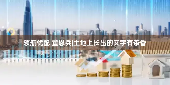 领航优配 童恩兵|土地上长出的文字有茶香
